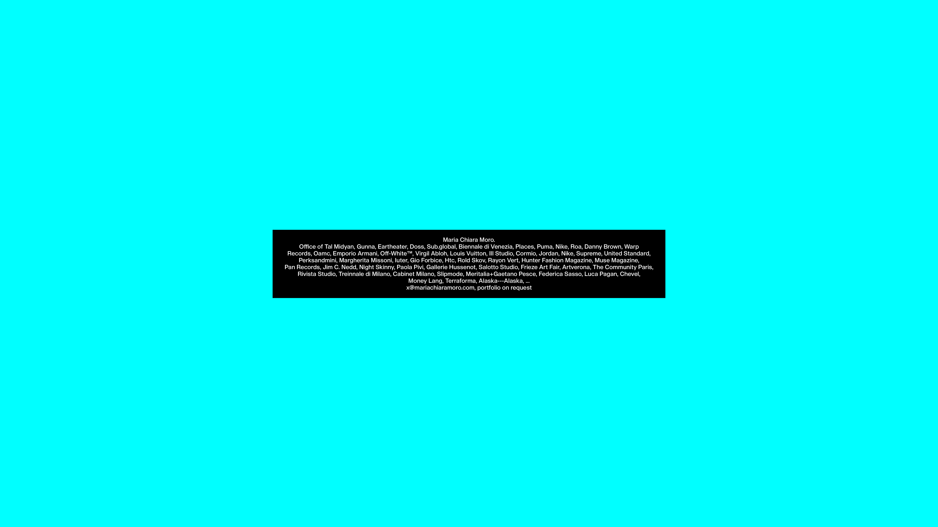 Maria Chiara Moro. Office of Tal Midyan, Gunna, Eartheater, Doss, Sub.global, Biennale di Venezia, Places, Puma, Nike, Roa, Danny Brown, Warp Records, Oamc, Emporio Armani, Off-White™, Virgil Abloh, Louis Vuitton, Ill Studio, Cormio, Jordan, Nike, Supreme, United Standard, Perksandmini, Margherita Missoni, Iuter, Gio Forbice, Htc, Rold Skov, Rayon Vert, Hunter Fashion Magazine, Muse Magazine, Pan Records, Jim C. Nedd, Night Skinny, Paola Pivi, Gallerie Hussenot, Salotto Studio, Frieze Art Fair, Artverona, The Community Paris, Rivista Studio, Treinnale di Milano, Cabinet Milano, Slipmode, Meritalia+Gaetano Pesce, Federica Sasso, Luca Pagan, Chevel, Money Lang, Terraforma, Alaska---Alaska, ... x@mariachiaramoro.com, portfolio on request